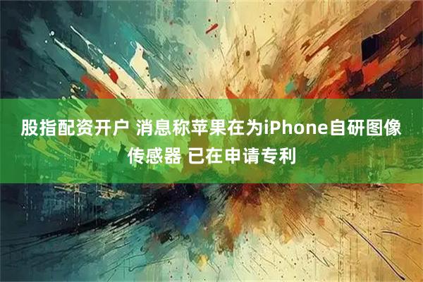 股指配资开户 消息称苹果在为iPhone自研图像传感器 已在申请专利
