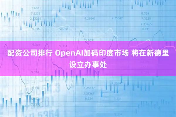 配资公司排行 OpenAI加码印度市场 将在新德里设立办事处