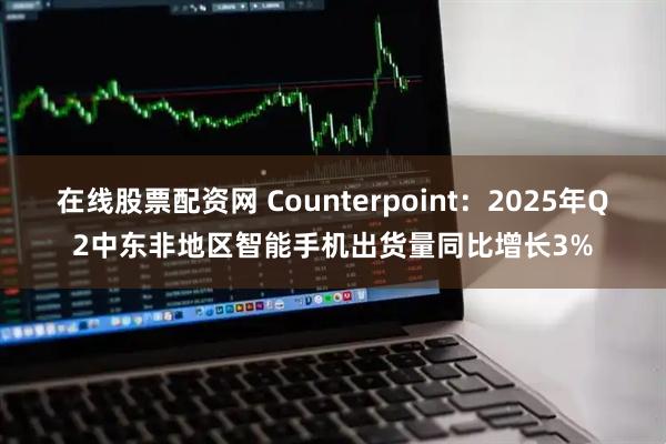 在线股票配资网 Counterpoint:2025年Q2中东非地区智能手机出货量同比增长3%