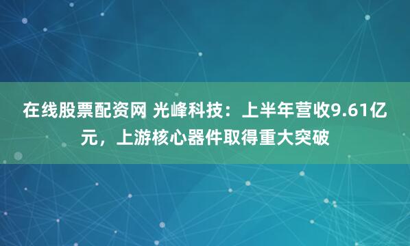 在线股票配资网 光峰科技:上半年营收9.61亿元,上游核心器件取得重大突破