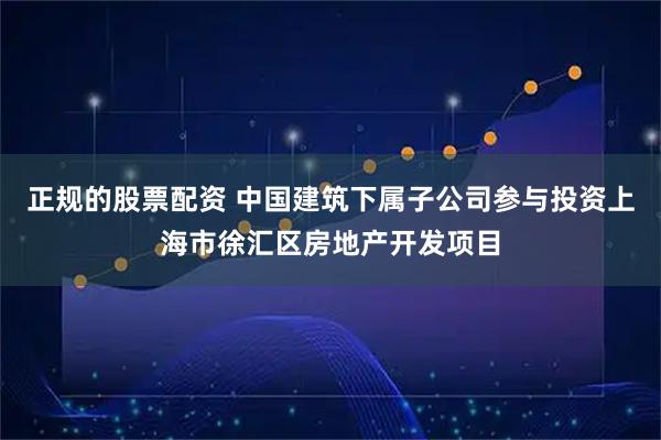 正规的股票配资 中国建筑下属子公司参与投资上海市徐汇区房地产开发项目