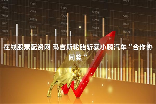 在线股票配资网 玛吉斯轮胎斩获小鹏汽车“合作协同奖 ”