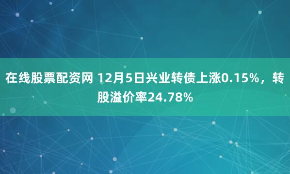 在线股票配资网 12月5日兴业转债上涨0.15%，转股溢价率24.78%