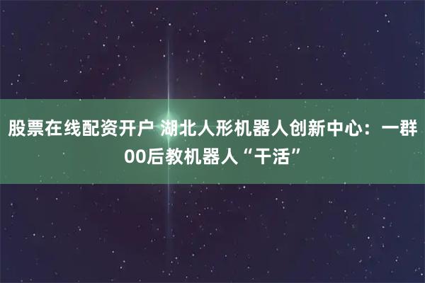 股票在线配资开户 湖北人形机器人创新中心：一群00后教机器人“干活”