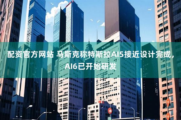 配资官方网站 马斯克称特斯拉AI5接近设计完成，AI6已开始研发