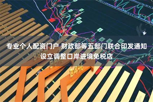 专业个人配资门户 财政部等五部门联合印发通知设立调整口岸进境免税店