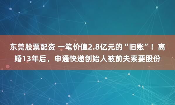 东莞股票配资 一笔价值2.8亿元的“旧账”！离婚13年后，申通快递创始人被前夫索要股份