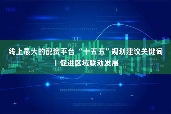 线上最大的配资平台 “十五五”规划建议关键词丨促进区域联动发展