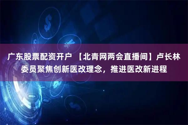 广东股票配资开户 【北青网两会直播间】卢长林委员聚焦创新医改理念，推进医改新进程