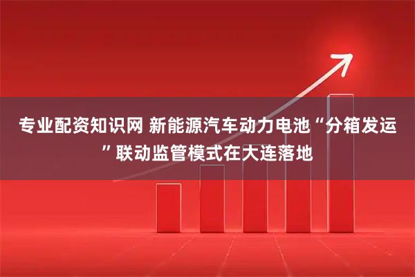 专业配资知识网 新能源汽车动力电池“分箱发运”联动监管模式在大连落地