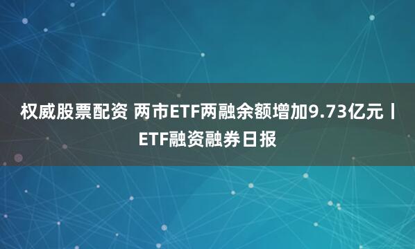 权威股票配资 两市ETF两融余额增加9.73亿元丨ETF融资融券日报