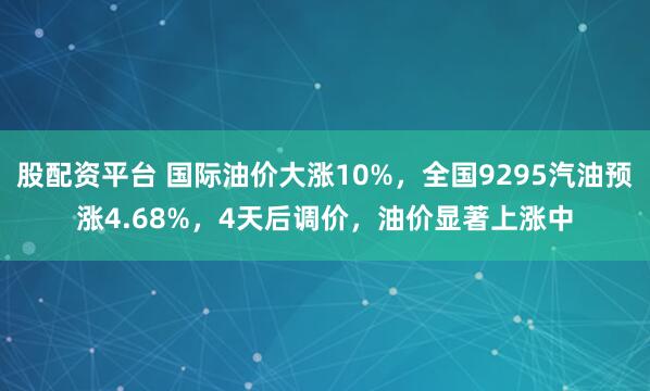 股配资平台 国际油价大涨10%，全国9295汽油预涨4.68%，4天后调价，油价显著上涨中