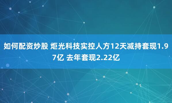 如何配资炒股 炬光科技实控人方12天减持套现1.97亿 去年套现2.22亿