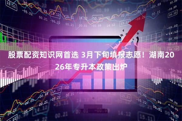 股票配资知识网首选 3月下旬填报志愿！湖南2026年专升本政策出炉