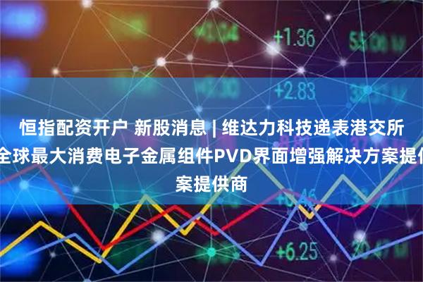 恒指配资开户 新股消息 | 维达力科技递表港交所 为全球最大消费电子金属组件PVD界面增强解决方案提供商