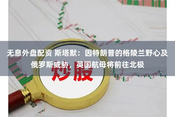 无息外盘配资 斯塔默：因特朗普的格陵兰野心及俄罗斯威胁，英国航母将前往北极