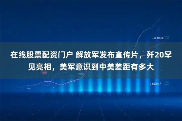 在线股票配资门户 解放军发布宣传片，歼20罕见亮相，美军意识到中美差距有多大