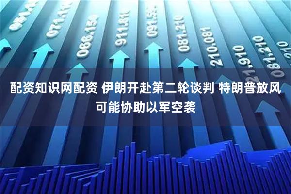 配资知识网配资 伊朗开赴第二轮谈判 特朗普放风可能协助以军空袭