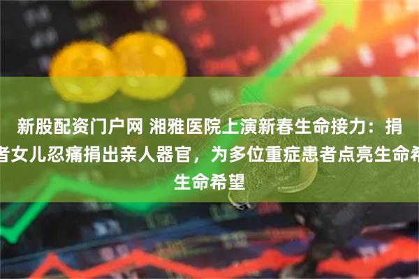 新股配资门户网 湘雅医院上演新春生命接力：捐献者女儿忍痛捐出亲人器官，为多位重症患者点亮生命希望