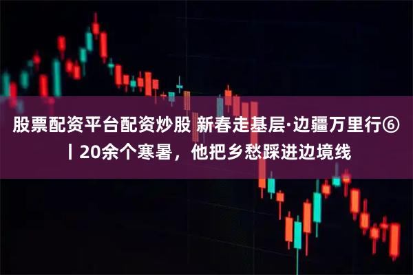 股票配资平台配资炒股 新春走基层·边疆万里行⑥丨20余个寒暑，他把乡愁踩进边境线