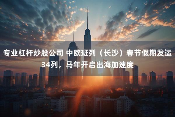 专业杠杆炒股公司 中欧班列（长沙）春节假期发运34列，马年开启出海加速度