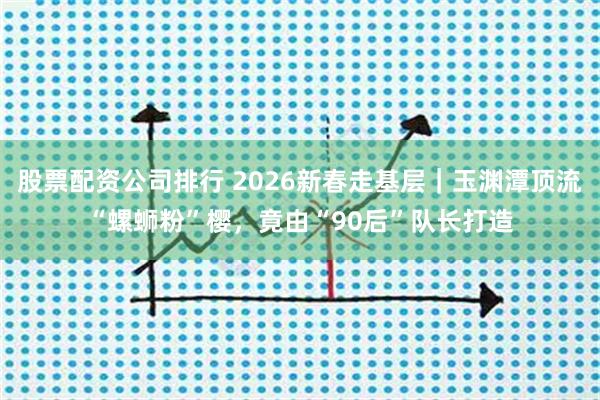 股票配资公司排行 2026新春走基层｜玉渊潭顶流“螺蛳粉”樱，竟由“90后”队长打造