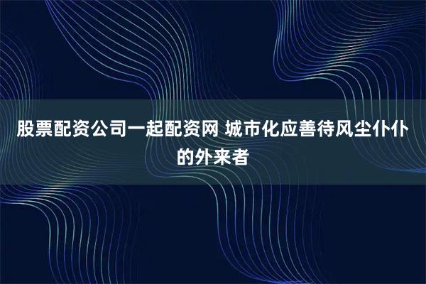 股票配资公司一起配资网 城市化应善待风尘仆仆的外来者