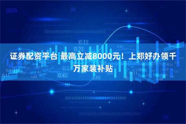证券配资平台 最高立减8000元！上郑好办领千万家装补贴