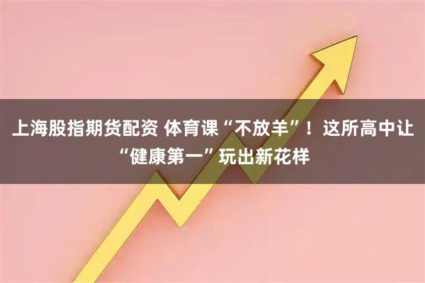 上海股指期货配资 体育课“不放羊”！这所高中让“健康第一”玩出新花样