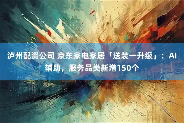 泸州配资公司 京东家电家居「送装一升级」:AI辅助,服务品类新增150个