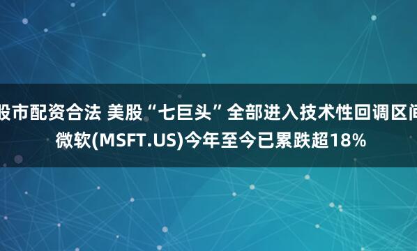股市配资合法 美股“七巨头”全部进入技术性回调区间 微软(MSFT.US)今年至今已累跌超18%