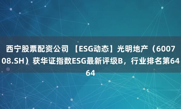西宁股票配资公司 【ESG动态】光明地产(600708.SH)获华证指数ESG最新评级B,行业排名第64