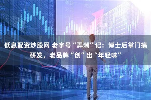 低息配资炒股网 老字号“弄潮”记：博士后掌门搞研发，老品牌“创”出“年轻味”