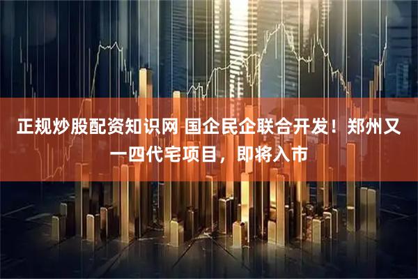 正规炒股配资知识网 国企民企联合开发！郑州又一四代宅项目，即将入市