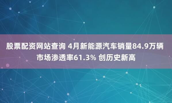 股票配资网站查询 4月新能源汽车销量84.9万辆 市场渗透率61.3% 创历史新高
