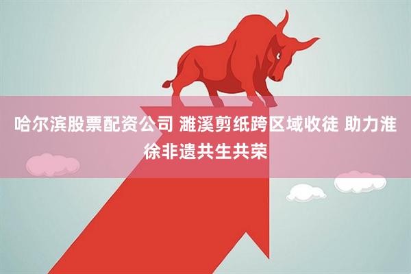 哈尔滨股票配资公司 濉溪剪纸跨区域收徒 助力淮徐非遗共生共荣