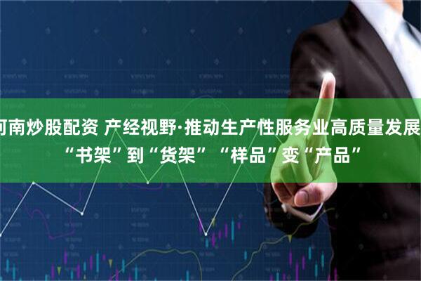 河南炒股配资 产经视野·推动生产性服务业高质量发展丨“书架”到“货架” “样品”变“产品”