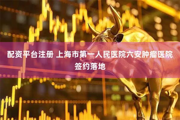 配资平台注册 上海市第一人民医院六安肿瘤医院签约落地