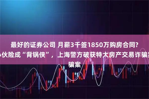 最好的证券公司 月薪3千签1850万购房合同?小伙险成“背锅侠”，上海警方破获特大房产交易诈骗案