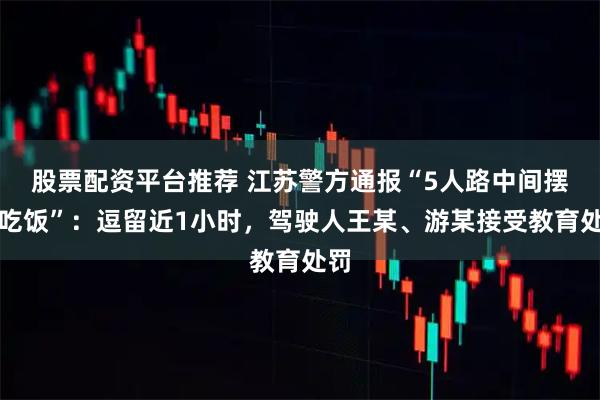 股票配资平台推荐 江苏警方通报“5人路中间摆桌吃饭”：逗留近1小时，驾驶人王某、游某接受教育处罚