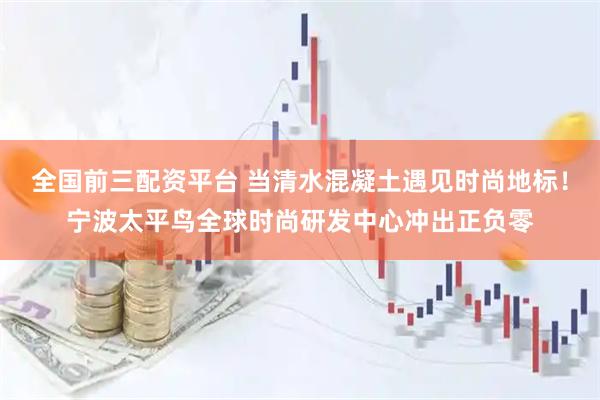 全国前三配资平台 当清水混凝土遇见时尚地标！宁波太平鸟全球时尚研发中心冲出正负零