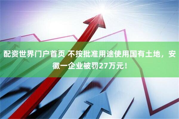 配资世界门户首页 不按批准用途使用国有土地，安徽一企业被罚27万元！